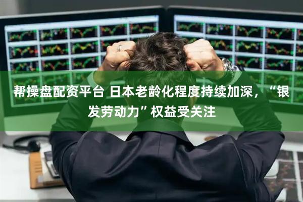 帮操盘配资平台 日本老龄化程度持续加深，“银发劳动力”权益受关注
