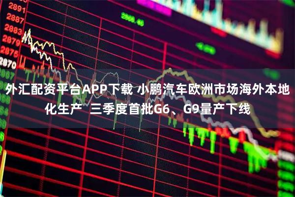 外汇配资平台APP下载 小鹏汽车欧洲市场海外本地化生产  三季度首批G6、G9量产下线