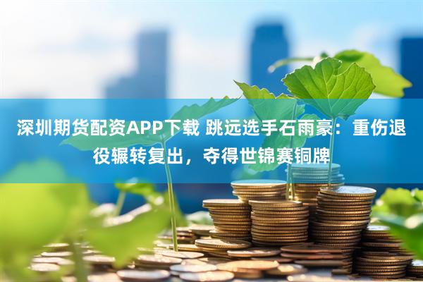 深圳期货配资APP下载 跳远选手石雨豪：重伤退役辗转复出，夺得世锦赛铜牌