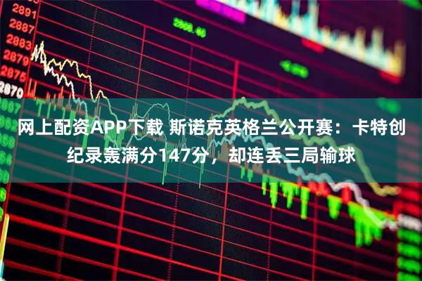 网上配资APP下载 斯诺克英格兰公开赛：卡特创纪录轰满分147分，却连丢三局输球