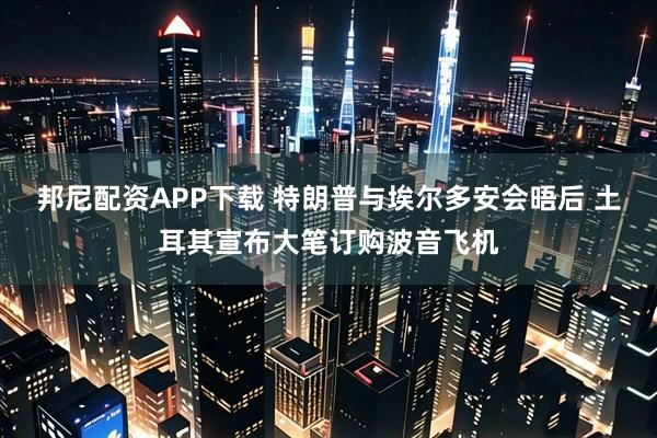 邦尼配资APP下载 特朗普与埃尔多安会晤后 土耳其宣布大笔订购波音飞机