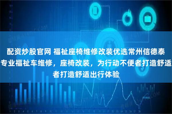 配资炒股官网 福祉座椅维修改装优选常州信德泰克电器，专业福祉车维修，座椅改装，为行动不便者打造舒适出行体验