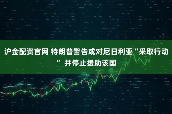 沪金配资官网 特朗普警告或对尼日利亚“采取行动” 并停止援助该国