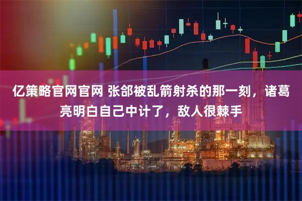 亿策略官网官网 张郃被乱箭射杀的那一刻，诸葛亮明白自己中计了，敌人很棘手