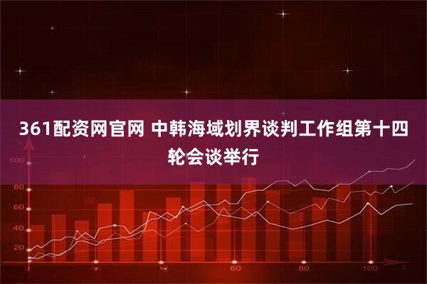 361配资网官网 中韩海域划界谈判工作组第十四轮会谈举行