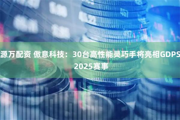 源万配资 傲意科技：30台高性能灵巧手将亮相GDPS 2025赛事
