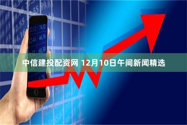 中信建投配资网 12月10日午间新闻精选