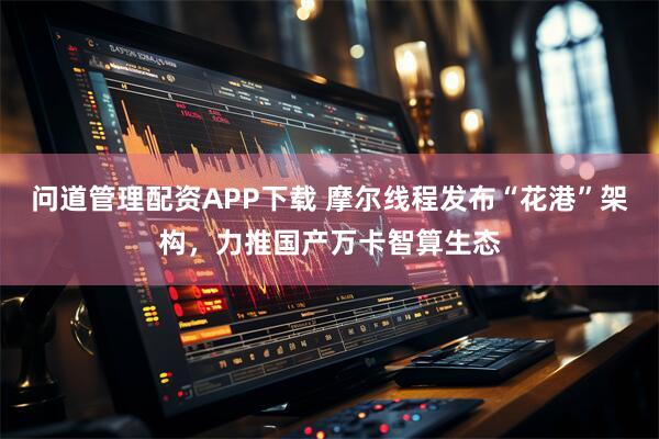 问道管理配资APP下载 摩尔线程发布“花港”架构，力推国产万卡智算生态