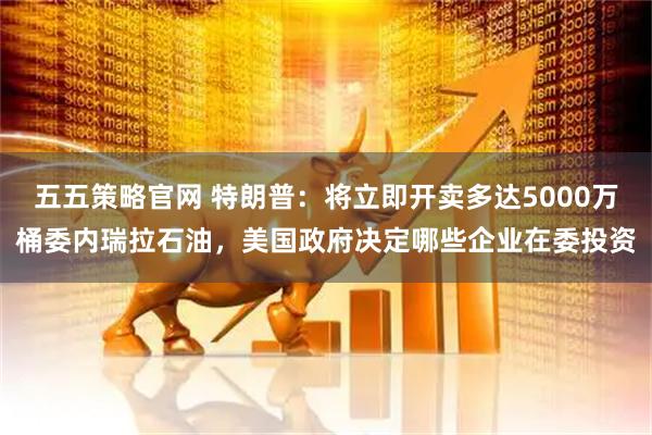 五五策略官网 特朗普：将立即开卖多达5000万桶委内瑞拉石油，美国政府决定哪些企业在委投资