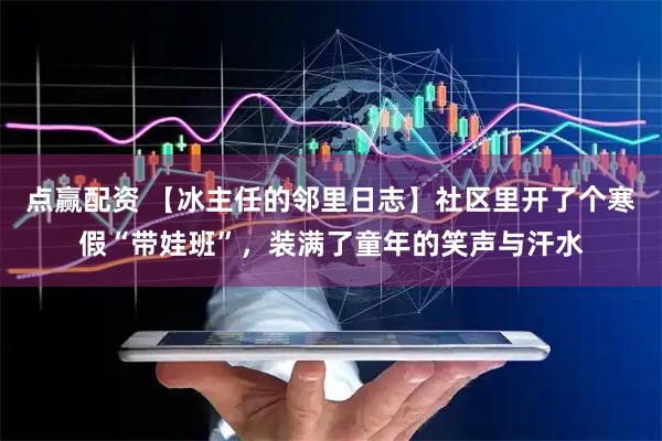 点赢配资 【冰主任的邻里日志】社区里开了个寒假“带娃班”，装满了童年的笑声与汗水